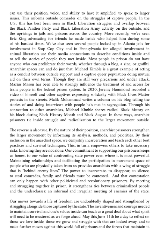 can use their position, voice, and ability to have it amplified, to speak to larger issues. This informs outside comrades on the struggles of captive people. In the US, this has best been seen in Black Liberation struggles and overlap between the Black Panther Party and Black Liberation Army activity on the outside, and the uprisings in jails and prisons across the country. More recently, we’ve seen Eric King advocating for friends he made inside who helped him during some of his hardest times. We’ve also seen several people locked up in Adanta jails for involvement in Stop Cop City and in Pennsylvania for alleged involvement in animal liberation use their media connections to describe conditions inside and o tell the stories of people they met inside. Most people in prison do not have anyone who can proliferate their words, whether through a blog, a zine, or graffti. Anarchist spaces can and do just that, Michael Kimble is a great example of acting as a conduit between outside support and a captive queer population doing mutual aid on their own terms. Though they are still very precarious and under attack, Marius Mason has been able to strongly influence the treatment of and access for trans people in the federal prison system. In 2020, Jeremy Hammond recorded a video of himself and other captives expressing solidarity with Black Lives Matter protests in the streets. Malik Muhammad writes a column on his blog telling the stories of and doing interviews with peaple he’s met in segregation. Through his connection to other anarchists, Michael Kimble shares radical Black history on his block during Black History Month and Black August. In these ways, anarchist prisoners tie inside struggle and radicalization to the larger movement outside.  ‘The reverse isalso true. By the nature of their position, anarchist prisoners strengthen the larger movement by informing its analysis, methods, and priorities. By their inclusion in the anarchist space, we demystify incarceration and teach each other best practices and survival techniques, This, in turn, empowers others to take necessary risks, knowing they are not alone. Our commitment to supporting our prisoners keeps us honest to our value of confronting state power even where it is most powerful. Maintaining relationships and facilitating the participation in movement space of people who are physically taken from us provides anarchists with a wing of struggle that is “behind enemy lines” The power to incarcerate, to disappear, to silence, to steal comrades, family, and friends must be contested. And that contestation can only happen with other politicized and revolutionary prisoners. By meeting and struggling together in prison, it strengthens ties between criminalized people and the underclasses: an informal and irregular meeting of enemies of the state.  Our moves towards a life of freedom are undoubtedly shaped and strengthened by struggling alongside those captured by the state. The inventiveness and courage needed to maintain survival and one’s values inside can teach us a great deal about what spirit will need to be mustered as we forge ahead. May this June 1 1th bea day to reflect on those we love inside, those we grow and struggle with that are locked away, and to make further moves against this world full of prisons and the forces that maintain it 